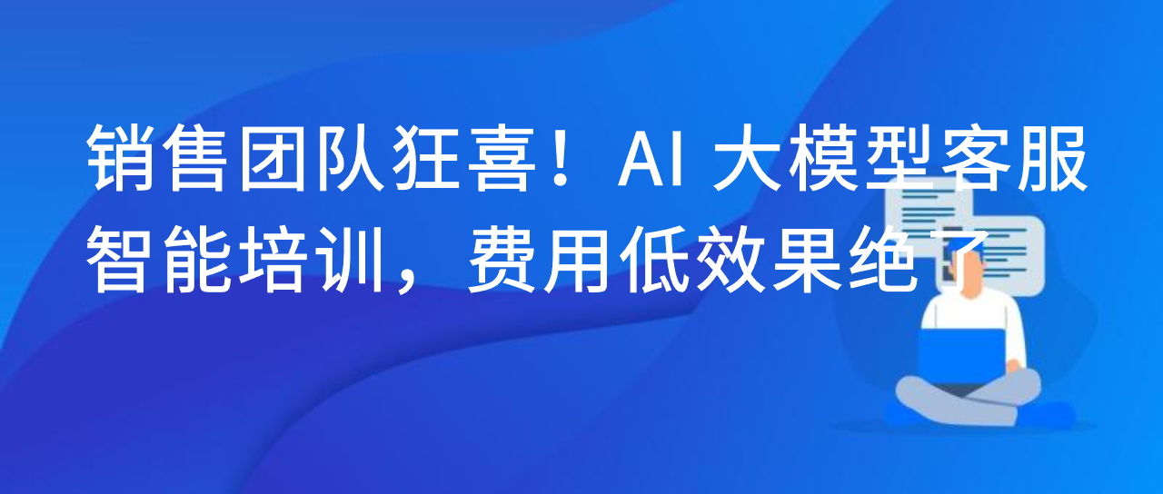 销售团队狂喜！AI 大模型客服智能培训，费用低效果绝了