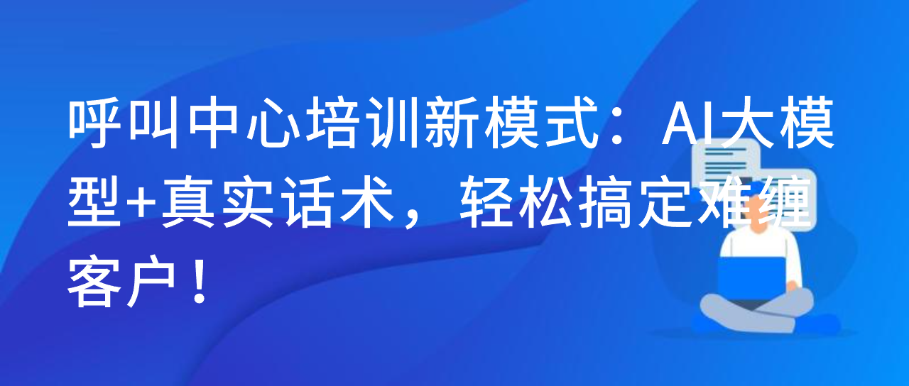 呼叫中心培训新模式：AI大模型+真实话术，轻松搞定难缠客户！
