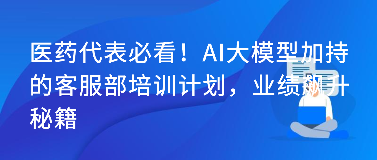 医药代表必看！AI 大模型加持的客服部培训计划，业绩飙升秘籍