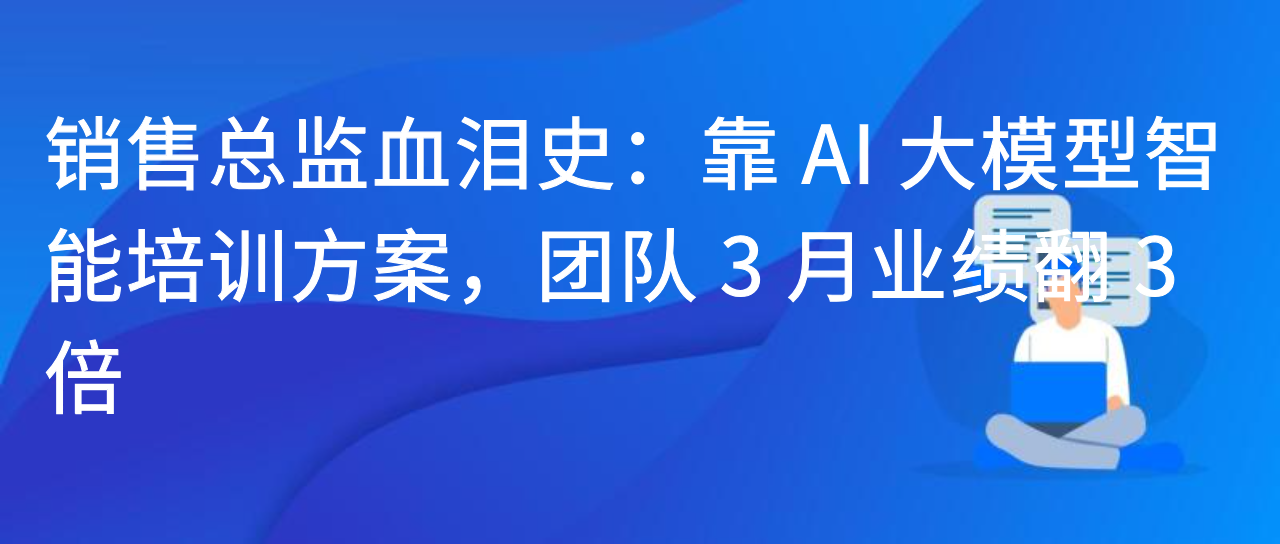 销售总监血泪史：靠 AI 大模型智能培训方案，团队 3 月业绩翻 3 倍