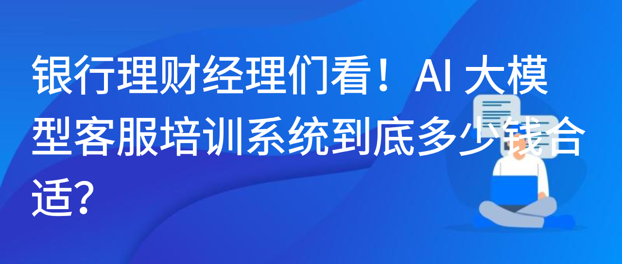 银行理财经理们看！AI 大模型客服培训系统到底多少钱合适？
