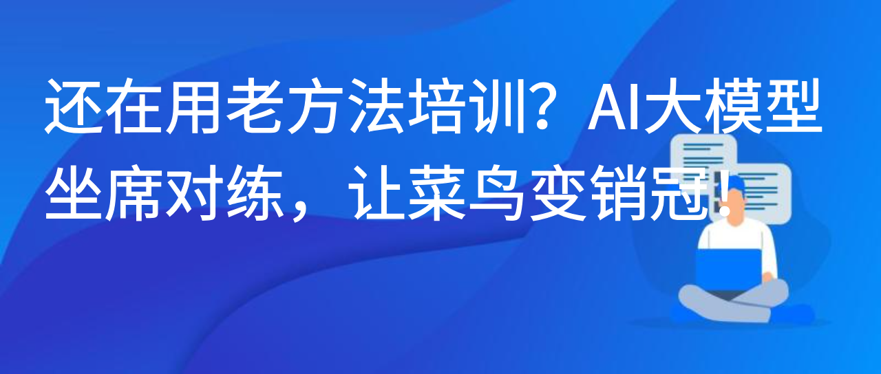 还在用老方法培训？AI大模型坐席对练，让菜鸟变销冠！