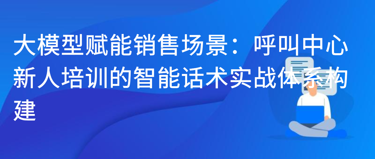大模型赋能销售场景：呼叫中心新人培训的智能话术实战体系构建