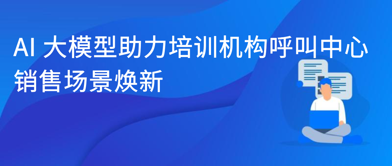 AI大模型助力培训机构呼叫中心，销售场景焕新