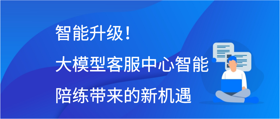 智能升级！大模型客服中心智能陪练带来的新机遇