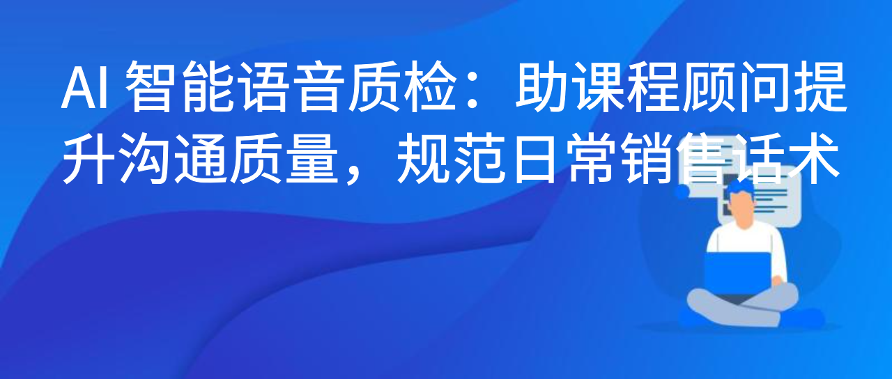 AI 智能语音质检：助课程顾问提升沟通质量，规范日常销售话术