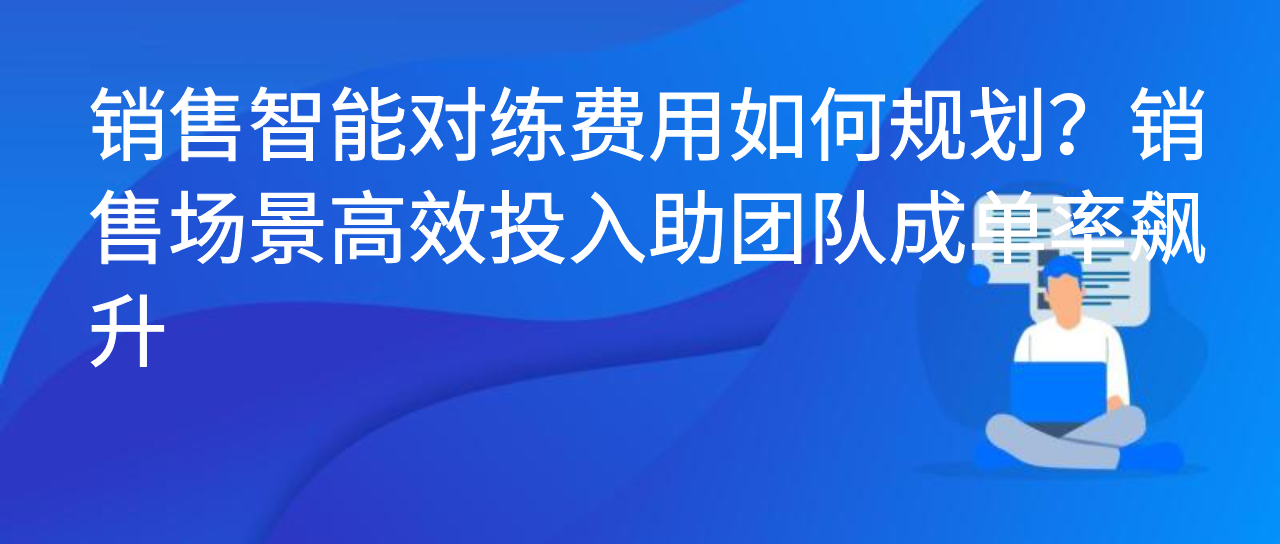销售智能对练费用如何规划？销售场景高效投入助团队成单率飙升