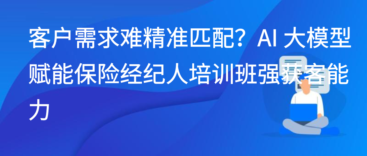 客户需求难精准匹配？AI 大模型赋能保险经纪人培训班强获客能力