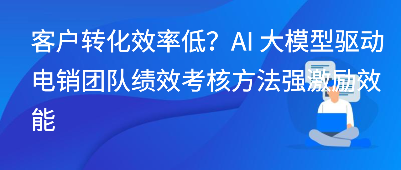 客户转化效率低？AI 大模型驱动电销团队绩效考核方法强激励效能