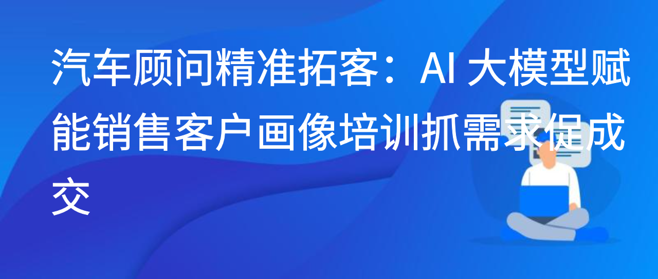 汽车顾问精准拓客：AI 大模型赋能销售客户画像培训抓需求促成交