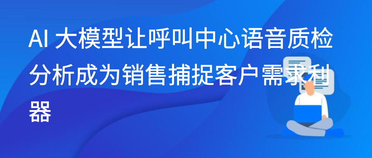 AI 大模型让呼叫中心语音质检分析成为销售捕捉客户需求利器