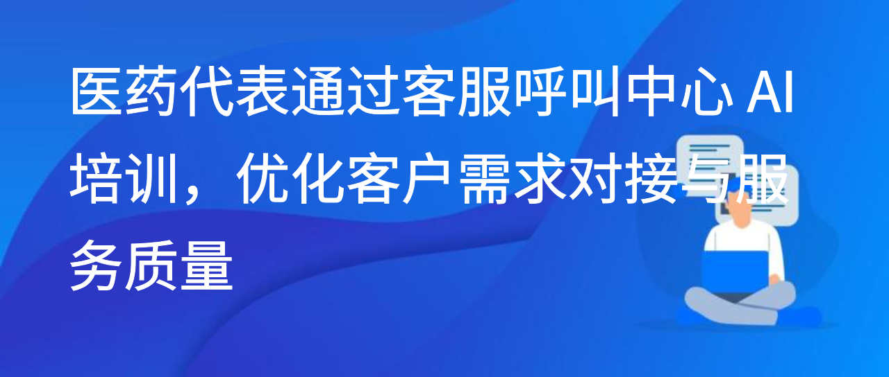 医药代表通过客服呼叫中心 AI 培训，优化客户需求对接与服务质量