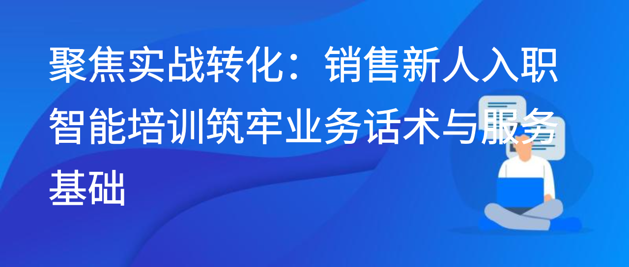 聚焦实战转化：销售新人入职智能培训筑牢业务话术与服务基础