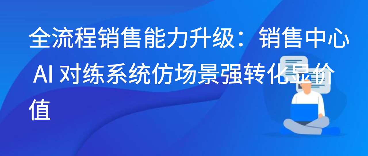 全流程销售能力升级：销售中心 AI 对练系统仿场景强转化显价值