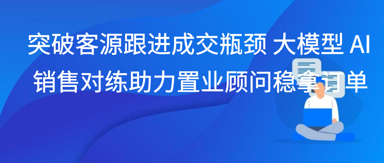 突破客源跟进成交瓶颈 大模型 AI 销售对练助力置业顾问稳拿订单