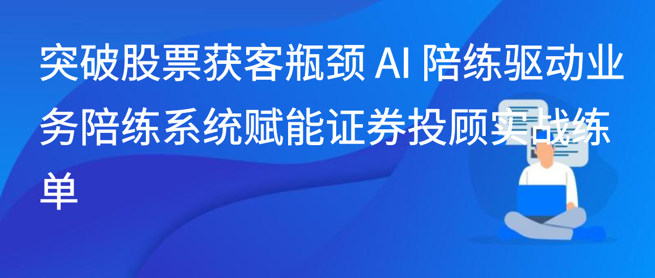突破股票获客瓶颈 AI 陪练驱动业务陪练系统赋能证券投顾实战练单