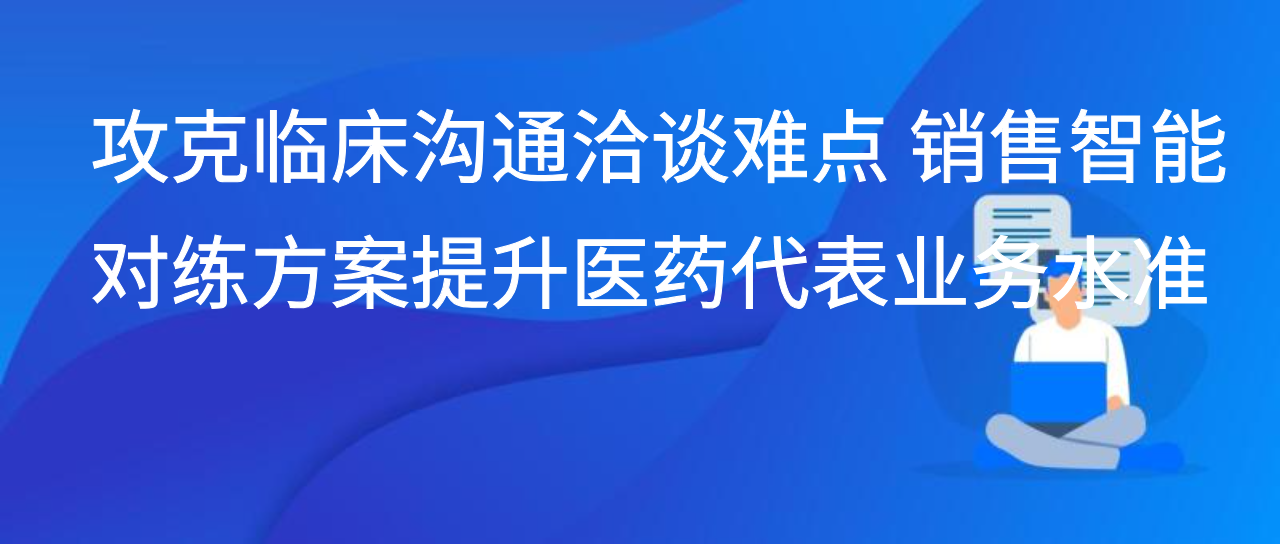 攻克临床沟通洽谈难点 销售智能对练方案提升医药代表业务水准