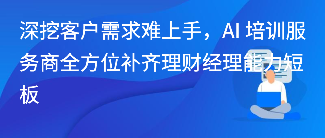 深挖客户需求难上手，AI 培训服务商全方位补齐理财经理能力短板