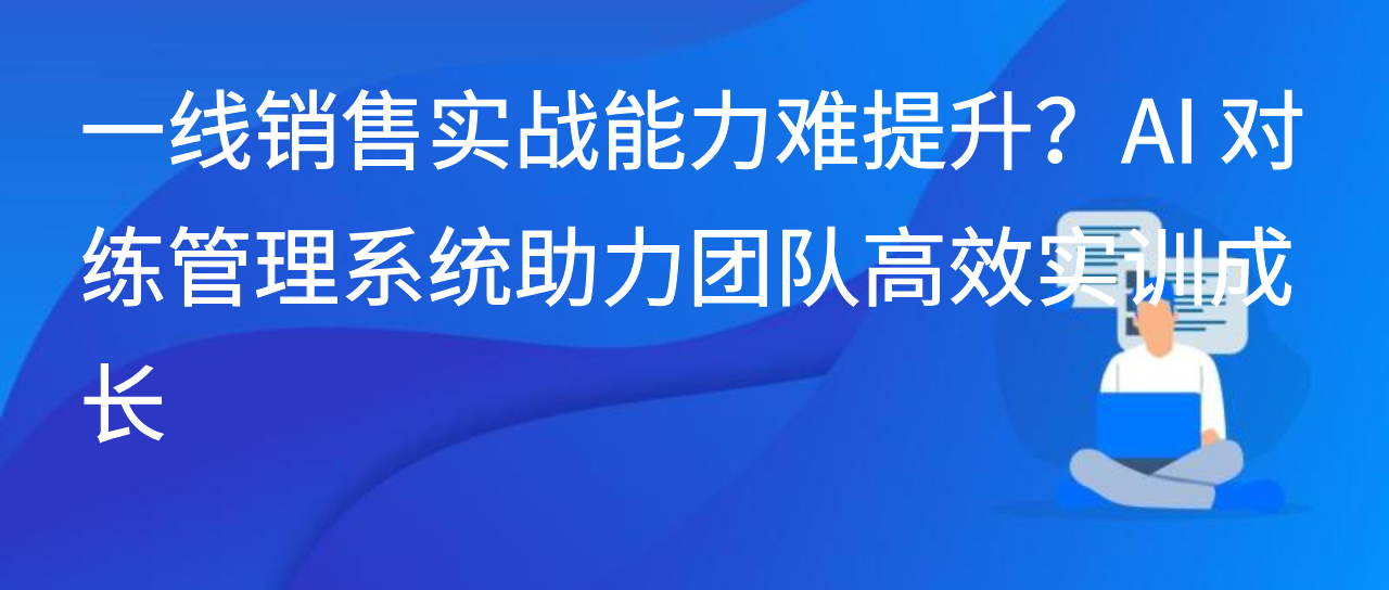 一线销售实战能力难提升？AI 对练管理系统助力团队高效实训成长