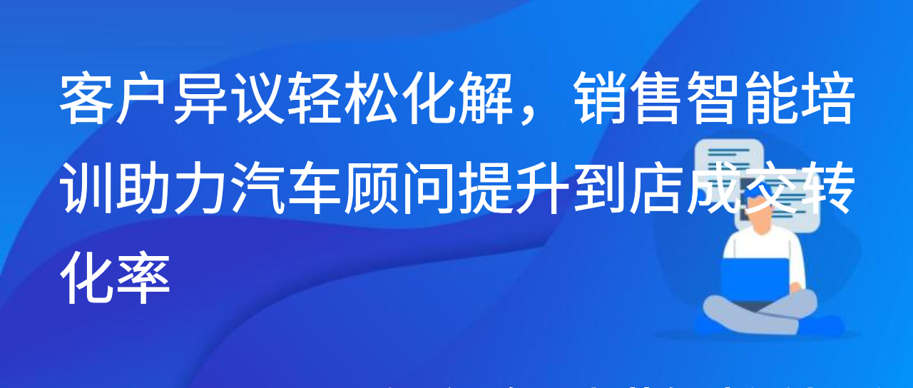 客户异议轻松化解，销售智能培训助汽车顾问提升到店成交转化率