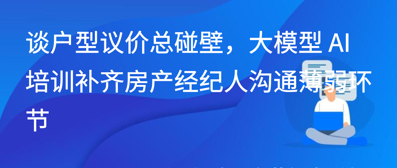 谈户型议价总碰壁，大模型 AI 培训补齐房产经纪人沟通薄弱环节