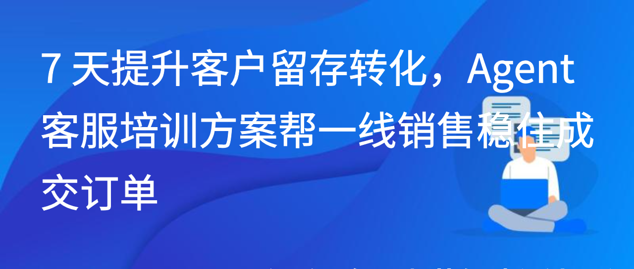 7天提升客户留存转化，Agent客服培训方案帮一线销售稳住成交订单