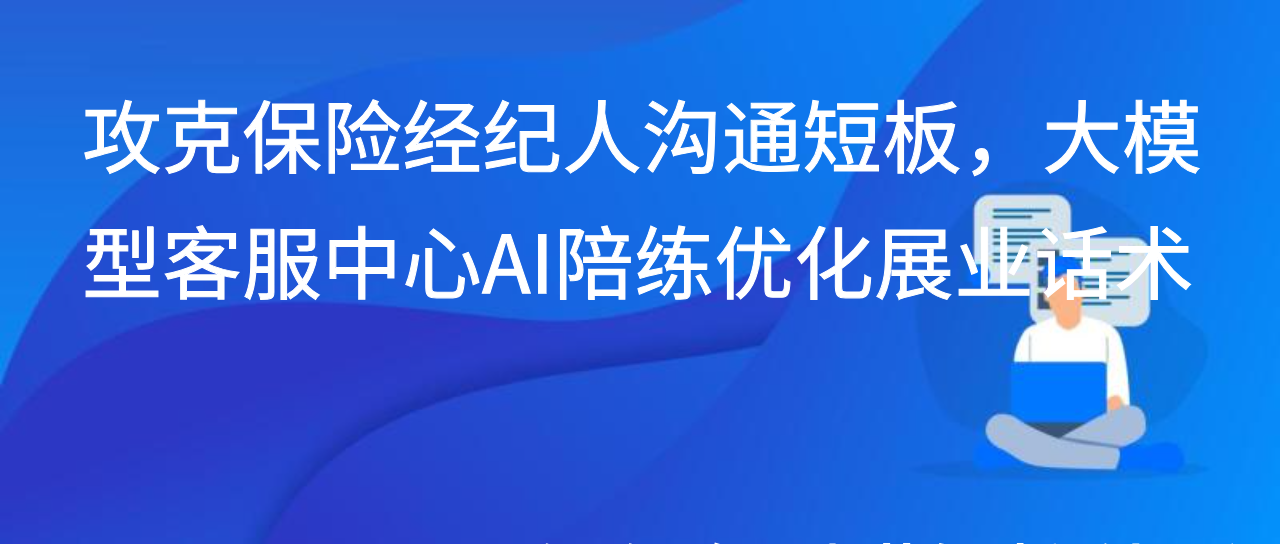 攻克保险经纪人沟通短板，大模型客服中心AI陪练优化展业话术