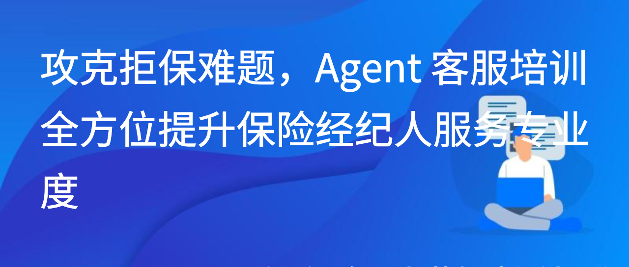 攻克拒保难题，Agent 客服培训全方位提升保险经纪人服务专业度
