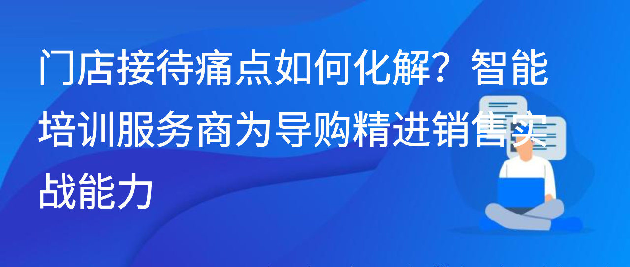 门店接待痛点如何化解？智能培训服务商为导购精进销售实战能力