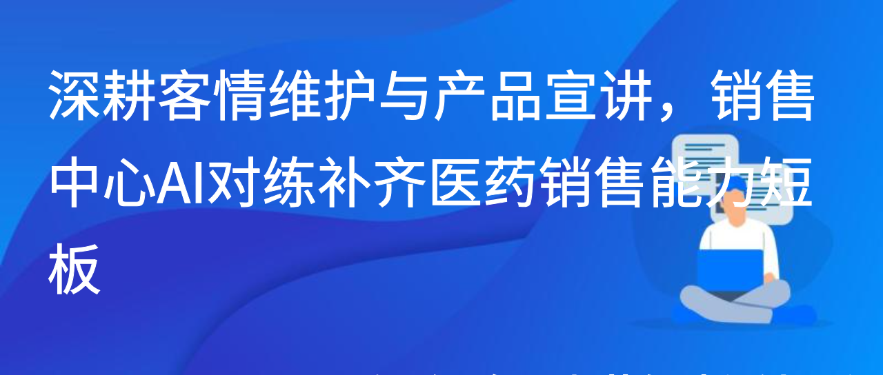 深耕客情维护与产品宣讲，销售中心AI对练补齐医药销售能力短板