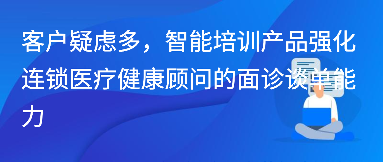 客户疑虑多，智能培训产品强化连锁医疗健康顾问的面诊谈单能力