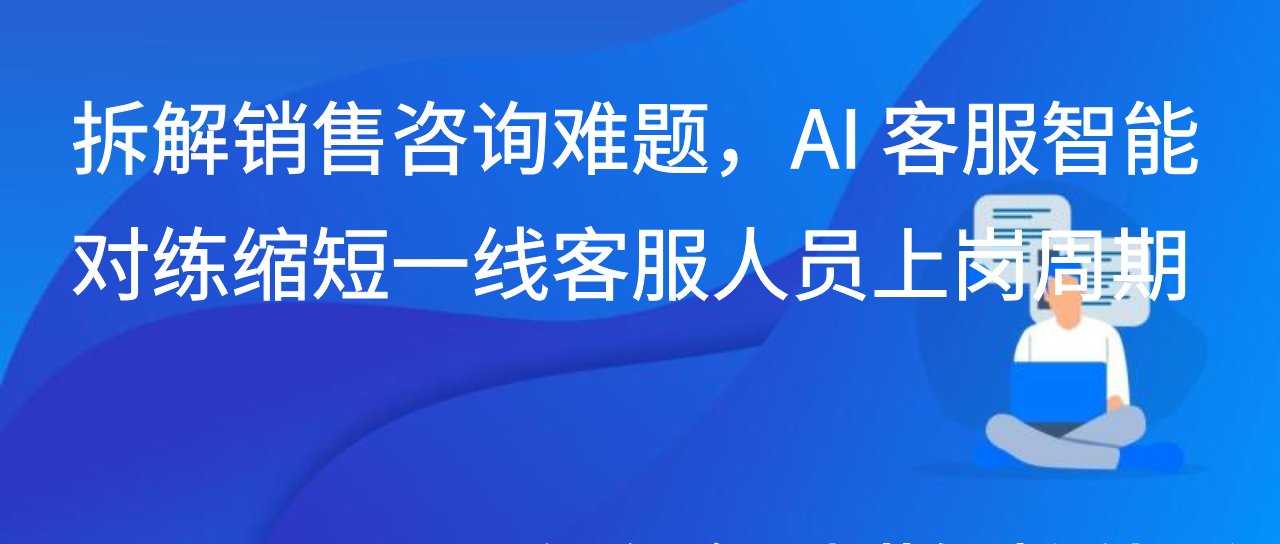 拆解销售咨询难题，AI 客服智能对练缩短一线客服人员上岗周期