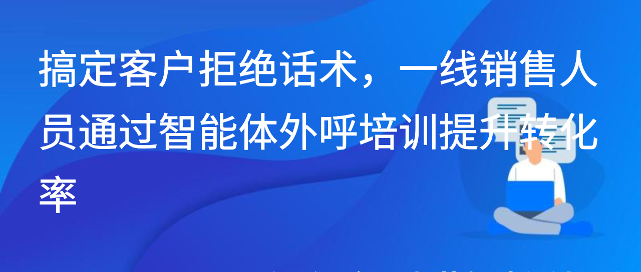 搞定客户拒绝话术，一线销售人员通过智能体外呼培训提升转化率
