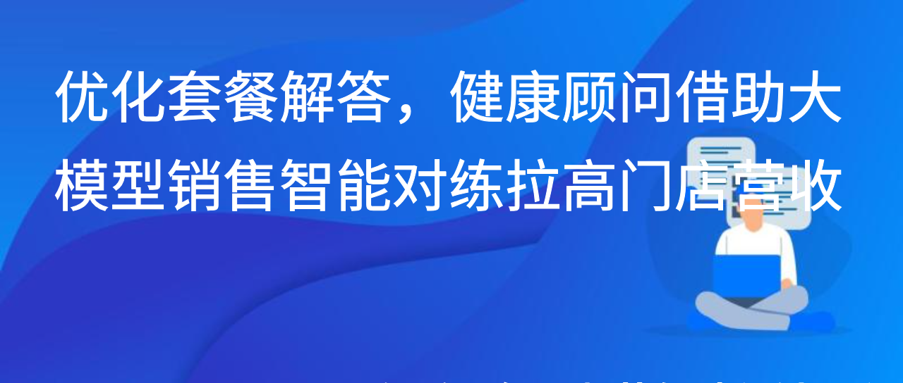 优化套餐解答，健康顾问借助大模型销售智能对练拉高门店营收