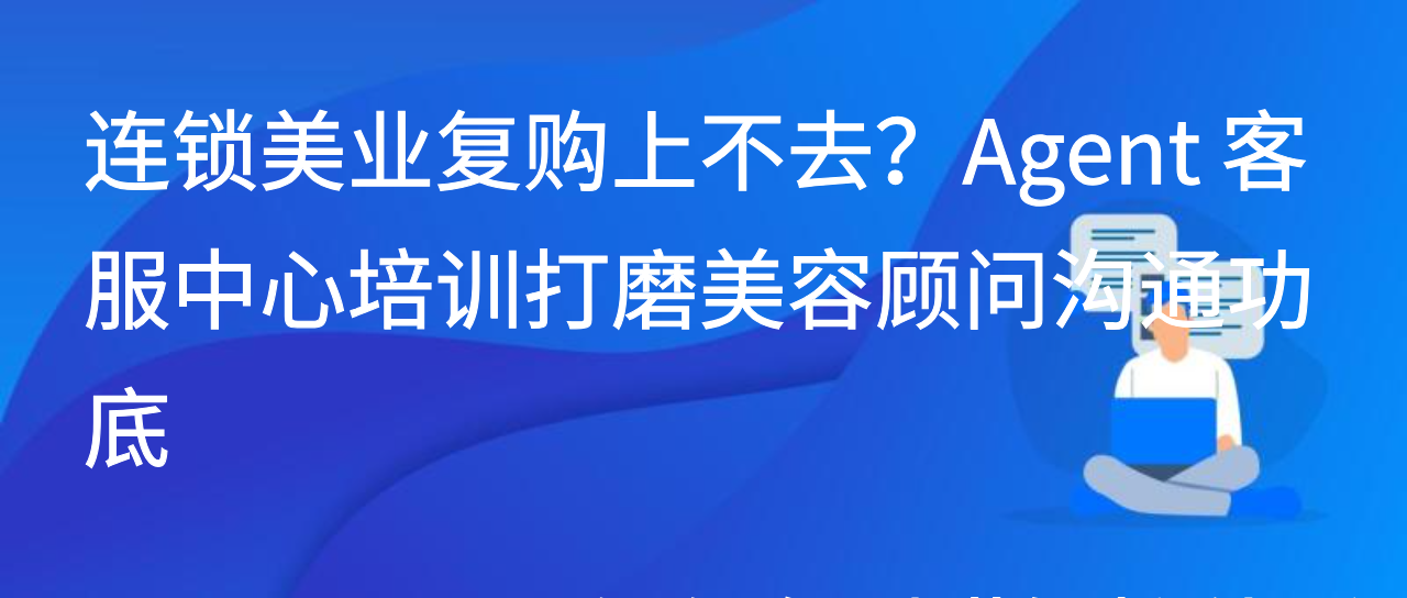 连锁美业复购上不去？Agent客服中心培训打磨美容顾问沟通功底